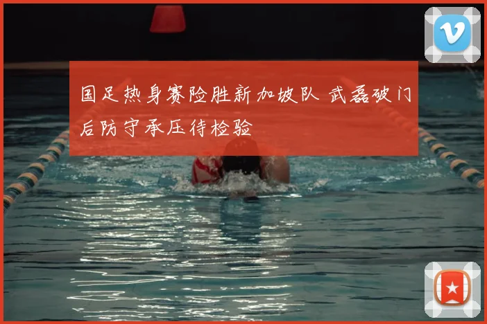 国足热身赛险胜新加坡队 武磊破门后防守承压待检验
