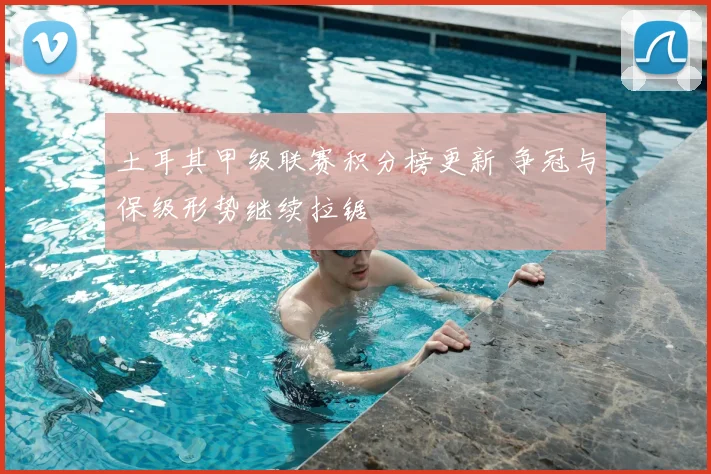 土耳其甲级联赛积分榜更新 争冠与保级形势继续拉锯