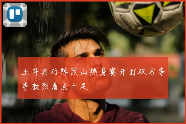 土耳其对阵黑山热身赛开打双方争夺激烈看点十足