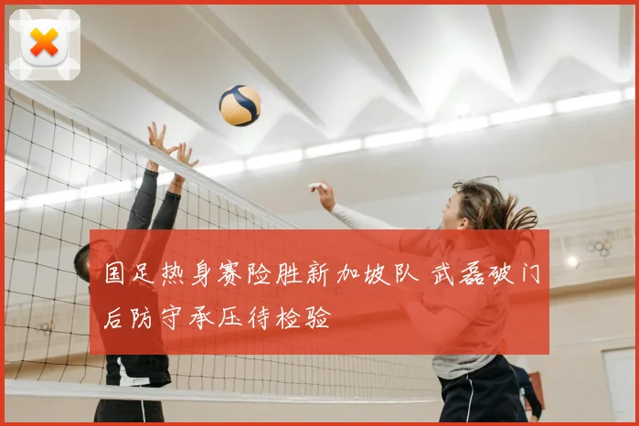 国足热身赛险胜新加坡队 武磊破门后防守承压待检验
